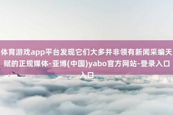 体育游戏app平台发现它们大多并非领有新闻采编天赋的正规媒体-亚博(中国)yabo官方网站-登录入口