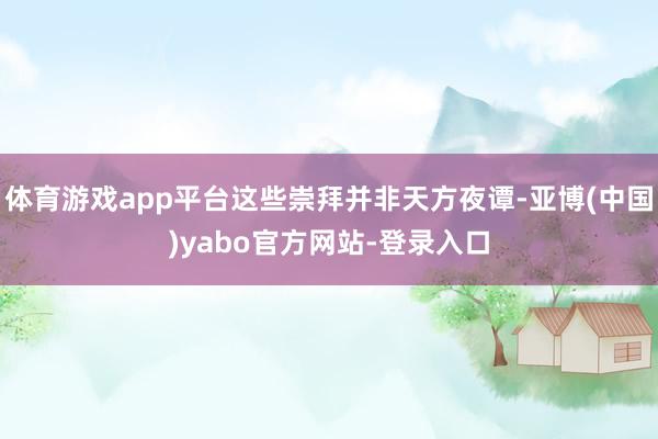 体育游戏app平台这些崇拜并非天方夜谭-亚博(中国)yabo官方网站-登录入口