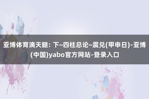 亚博体育滴天髓: 下~四柱总论~震兑(甲申日)-亚博(中国)yabo官方网站-登录入口
