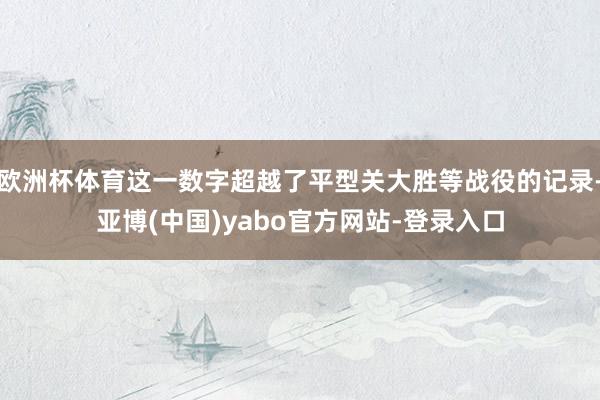 欧洲杯体育这一数字超越了平型关大胜等战役的记录-亚博(中国)yabo官方网站-登录入口