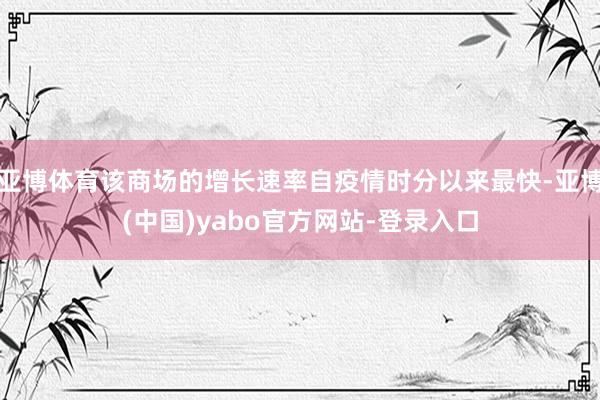 亚博体育该商场的增长速率自疫情时分以来最快-亚博(中国)yabo官方网站-登录入口