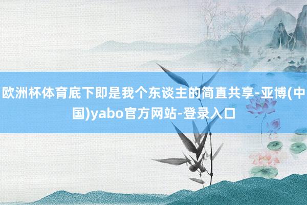 欧洲杯体育底下即是我个东谈主的简直共享-亚博(中国)yabo官方网站-登录入口
