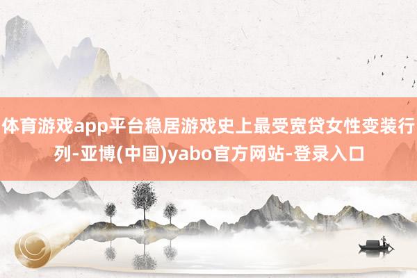 体育游戏app平台稳居游戏史上最受宽贷女性变装行列-亚博(中国)yabo官方网站-登录入口