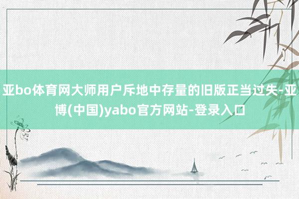 亚bo体育网大师用户斥地中存量的旧版正当过失-亚博(中国)yabo官方网站-登录入口