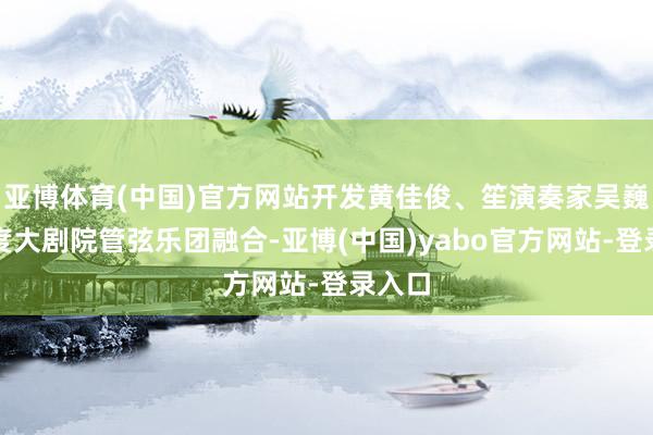 亚博体育(中国)官方网站开发黄佳俊、笙演奏家吴巍与国度大剧院管弦乐团融合-亚博(中国)yabo官方网站-登录入口