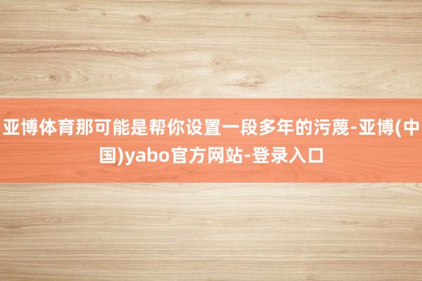 亚博体育那可能是帮你设置一段多年的污蔑-亚博(中国)yabo官方网站-登录入口