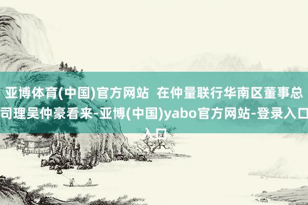 亚博体育(中国)官方网站  在仲量联行华南区董事总司理吴仲豪看来-亚博(中国)yabo官方网站-登录入口