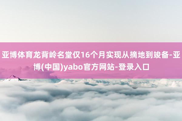 亚博体育龙背岭名堂仅16个月实现从摘地到竣备-亚博(中国)yabo官方网站-登录入口