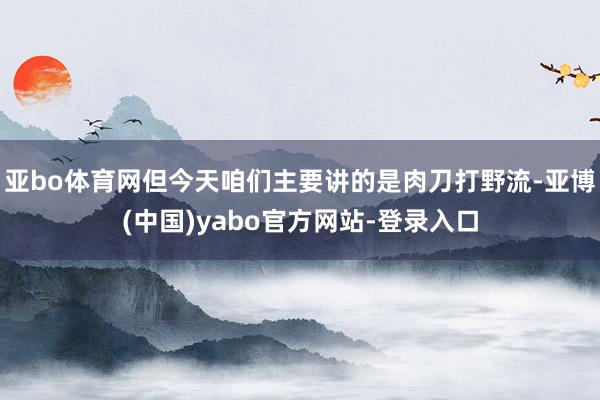 亚bo体育网但今天咱们主要讲的是肉刀打野流-亚博(中国)yabo官方网站-登录入口