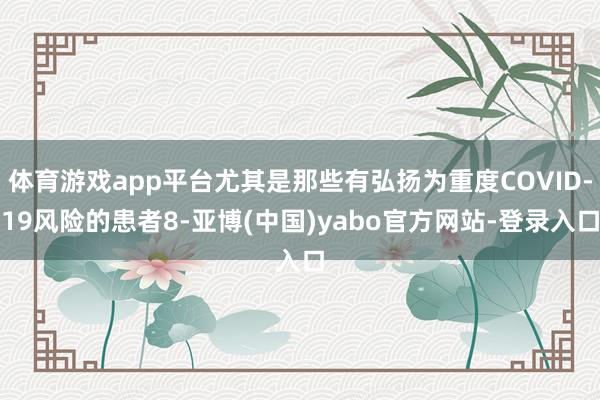 体育游戏app平台尤其是那些有弘扬为重度COVID-19风险的患者8-亚博(中国)yabo官方网站-登录入口