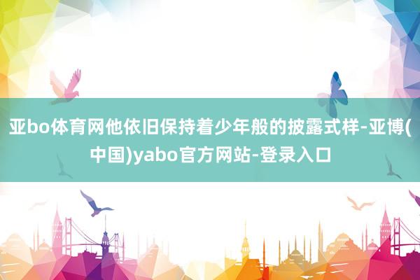 亚bo体育网他依旧保持着少年般的披露式样-亚博(中国)yabo官方网站-登录入口