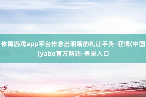 体育游戏app平台作念出明晰的礼让手势-亚博(中国)yabo官方网站-登录入口