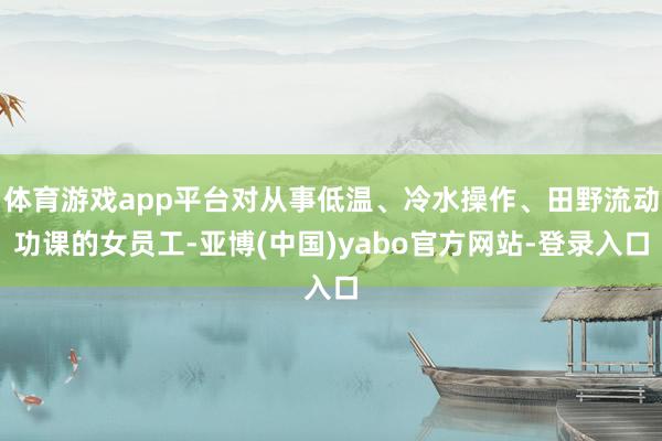 体育游戏app平台对从事低温、冷水操作、田野流动功课的女员工-亚博(中国)yabo官方网站-登录入口