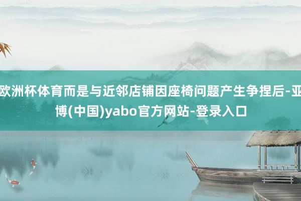 欧洲杯体育而是与近邻店铺因座椅问题产生争捏后-亚博(中国)yabo官方网站-登录入口