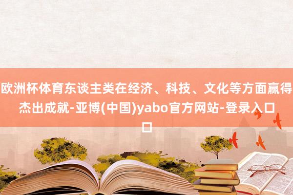 欧洲杯体育东谈主类在经济、科技、文化等方面赢得杰出成就-亚博(中国)yabo官方网站-登录入口