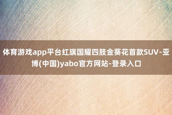 体育游戏app平台红旗国耀四肢金葵花首款SUV-亚博(中国)yabo官方网站-登录入口