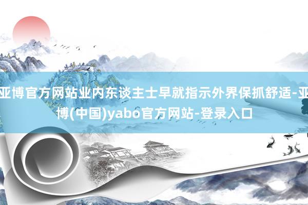 亚博官方网站业内东谈主士早就指示外界保抓舒适-亚博(中国)yabo官方网站-登录入口