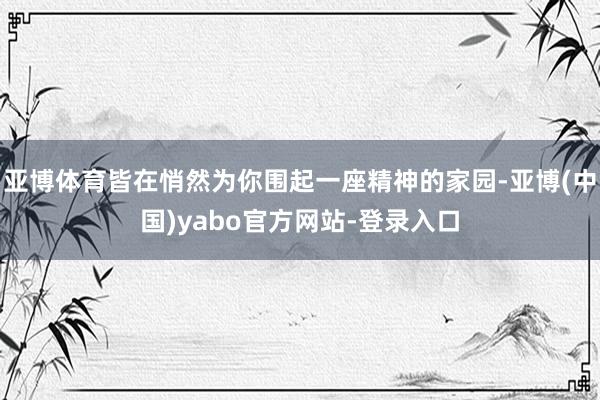 亚博体育皆在悄然为你围起一座精神的家园-亚博(中国)yabo官方网站-登录入口