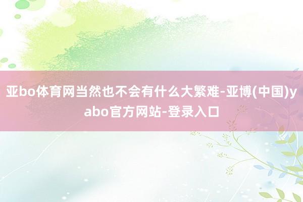 亚bo体育网当然也不会有什么大繁难-亚博(中国)yabo官方网站-登录入口