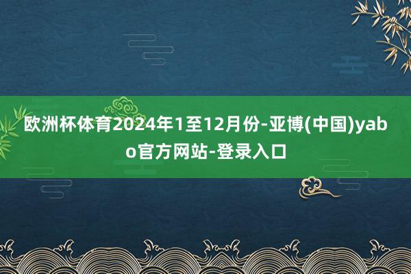 欧洲杯体育　　2024年1至12月份-亚博(中国)yabo官方网站-登录入口