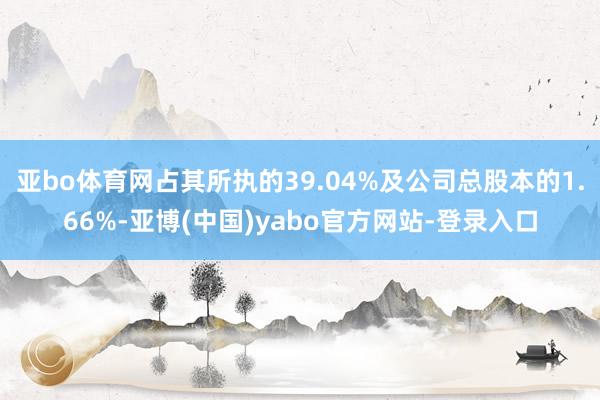 亚bo体育网占其所执的39.04%及公司总股本的1.66%-亚博(中国)yabo官方网站-登录入口