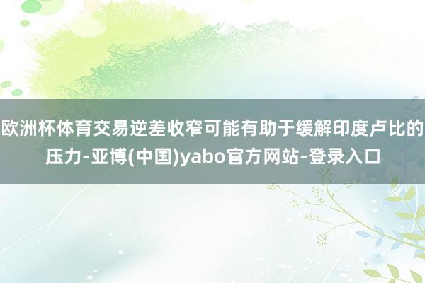 欧洲杯体育　　交易逆差收窄可能有助于缓解印度卢比的压力-亚博(中国)yabo官方网站-登录入口