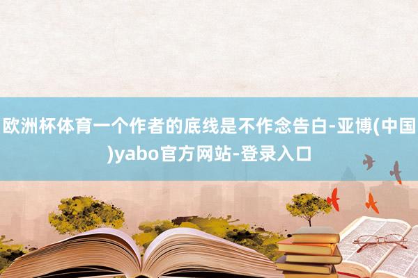 欧洲杯体育一个作者的底线是不作念告白-亚博(中国)yabo官方网站-登录入口