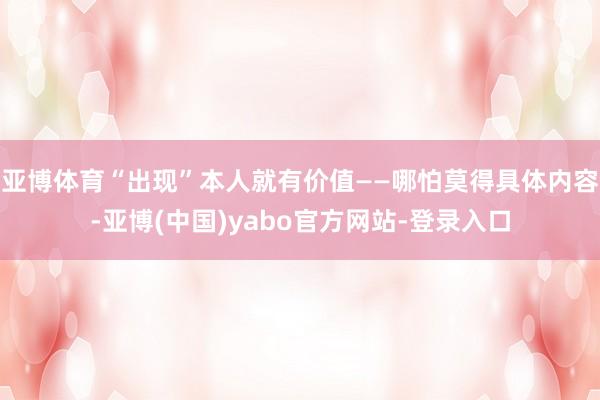 亚博体育“出现”本人就有价值——哪怕莫得具体内容-亚博(中国)yabo官方网站-登录入口