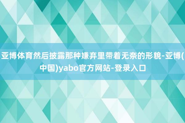 亚博体育然后披露那种嫌弃里带着无奈的形貌-亚博(中国)yabo官方网站-登录入口