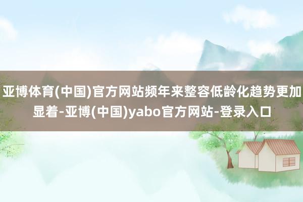 亚博体育(中国)官方网站频年来整容低龄化趋势更加显着-亚博(中国)yabo官方网站-登录入口