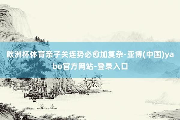 欧洲杯体育亲子关连势必愈加复杂-亚博(中国)yabo官方网站-登录入口