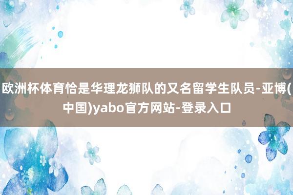 欧洲杯体育恰是华理龙狮队的又名留学生队员-亚博(中国)yabo官方网站-登录入口