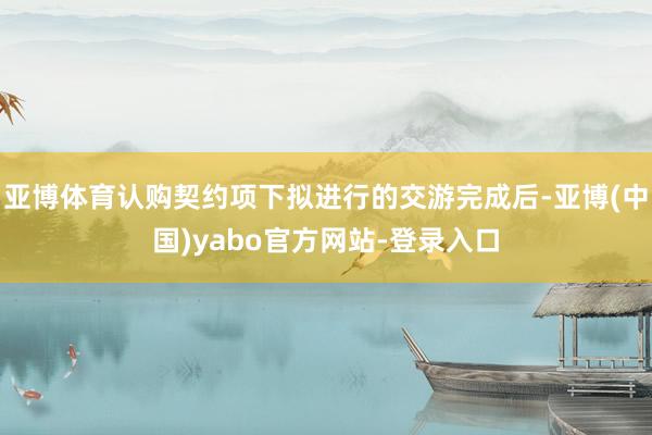 亚博体育认购契约项下拟进行的交游完成后-亚博(中国)yabo官方网站-登录入口