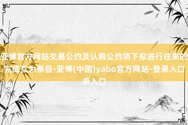 亚博官方网站交易公约及认购公约项下拟进行往来的完成互为条目-亚博(中国)yabo官方网站-登录入口