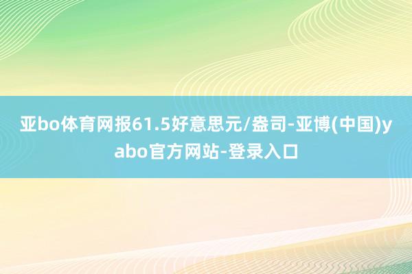 亚bo体育网报61.5好意思元/盎司-亚博(中国)yabo官方网站-登录入口