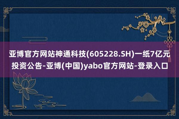 亚博官方网站神通科技(605228.SH)一纸7亿元投资公告-亚博(中国)yabo官方网站-登录入口