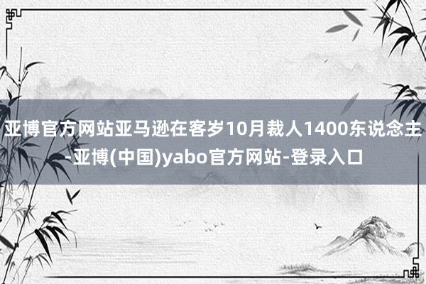 亚博官方网站亚马逊在客岁10月裁人1400东说念主-亚博(中国)yabo官方网站-登录入口