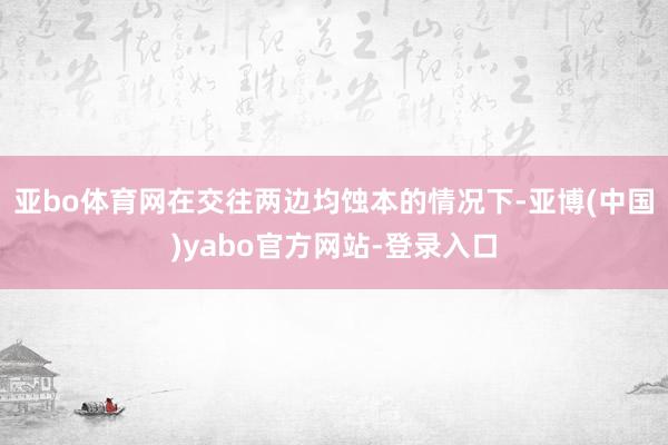 亚bo体育网在交往两边均蚀本的情况下-亚博(中国)yabo官方网站-登录入口