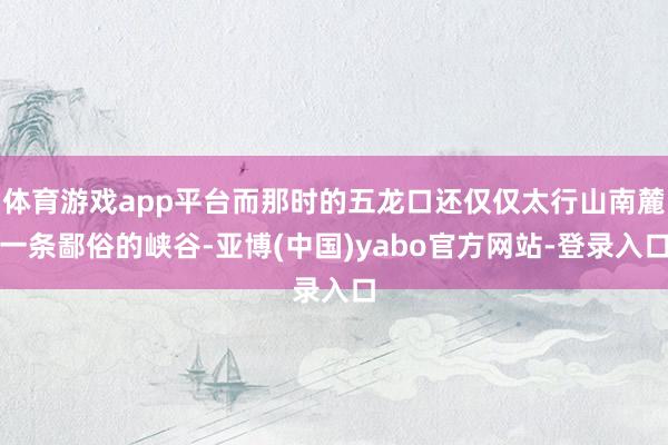 体育游戏app平台而那时的五龙口还仅仅太行山南麓一条鄙俗的峡谷-亚博(中国)yabo官方网站-登录入口