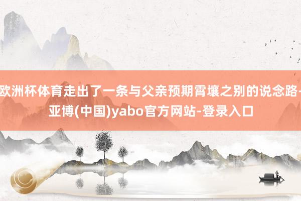 欧洲杯体育走出了一条与父亲预期霄壤之别的说念路-亚博(中国)yabo官方网站-登录入口