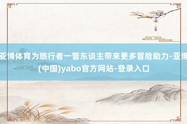 亚博体育为旅行者一瞥东谈主带来更多冒险助力-亚博(中国)yabo官方网站-登录入口