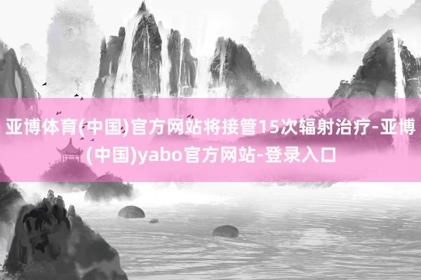 亚博体育(中国)官方网站将接管15次辐射治疗-亚博(中国)yabo官方网站-登录入口