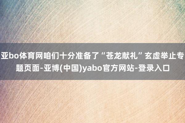 亚bo体育网咱们十分准备了“苍龙献礼”玄虚举止专题页面-亚博(中国)yabo官方网站-登录入口