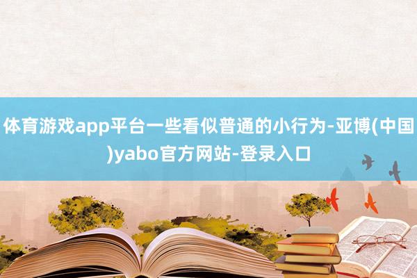 体育游戏app平台一些看似普通的小行为-亚博(中国)yabo官方网站-登录入口