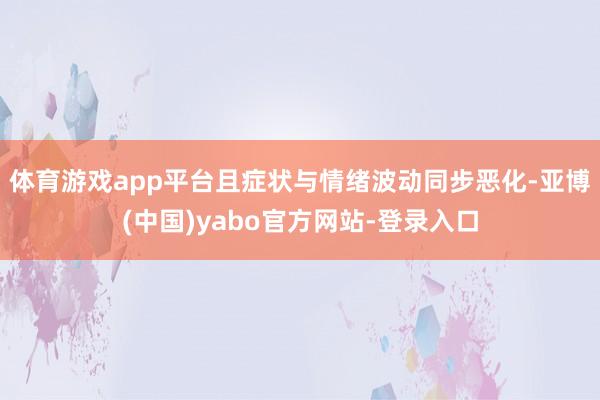 体育游戏app平台且症状与情绪波动同步恶化-亚博(中国)yabo官方网站-登录入口