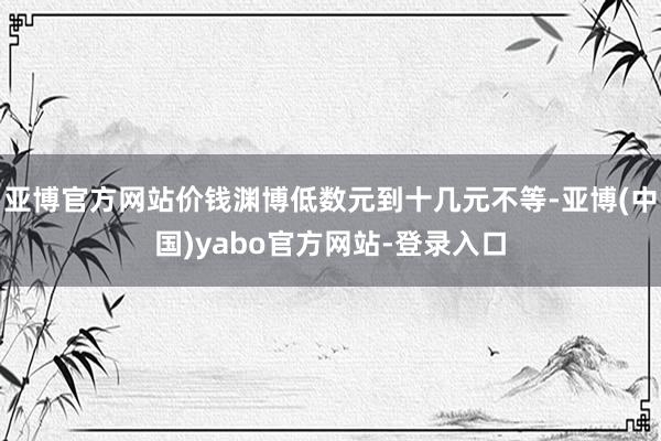 亚博官方网站价钱渊博低数元到十几元不等-亚博(中国)yabo官方网站-登录入口