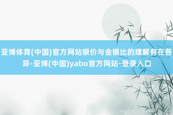 亚博体育(中国)官方网站银价与金银比的理解有在各异-亚博(中国)yabo官方网站-登录入口