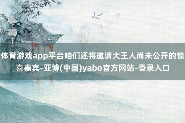 体育游戏app平台咱们还将邀请大王人尚未公开的惊喜嘉宾-亚博(中国)yabo官方网站-登录入口