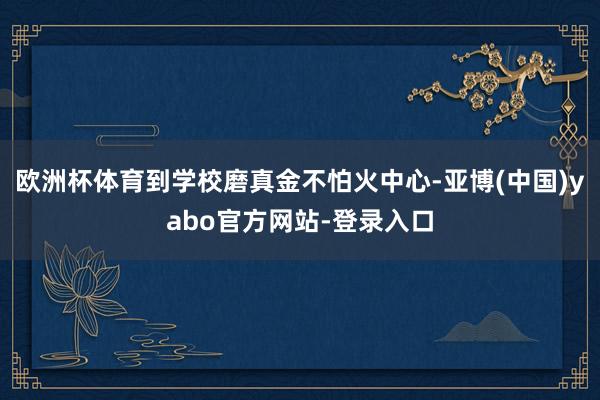 欧洲杯体育到学校磨真金不怕火中心-亚博(中国)yabo官方网站-登录入口