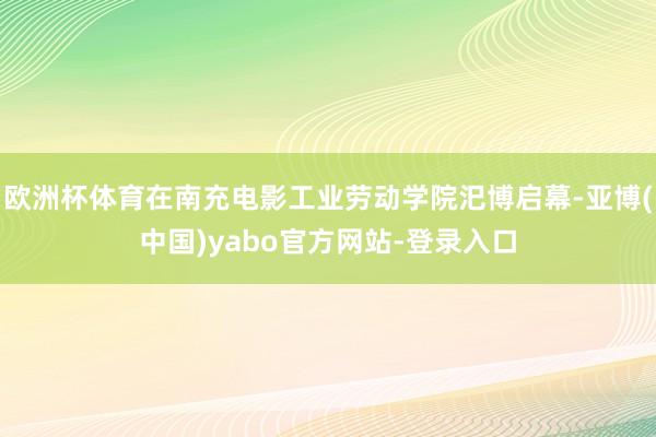欧洲杯体育在南充电影工业劳动学院汜博启幕-亚博(中国)yabo官方网站-登录入口